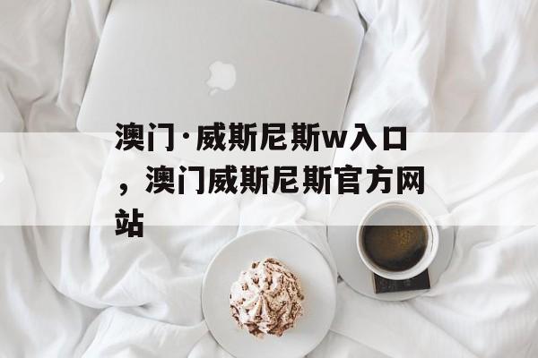 澳门·威斯尼斯w入口，澳门威斯尼斯官方网站